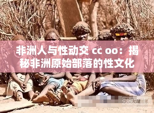 非洲人与性动交 cc oo：揭秘非洲原始部落的性文化