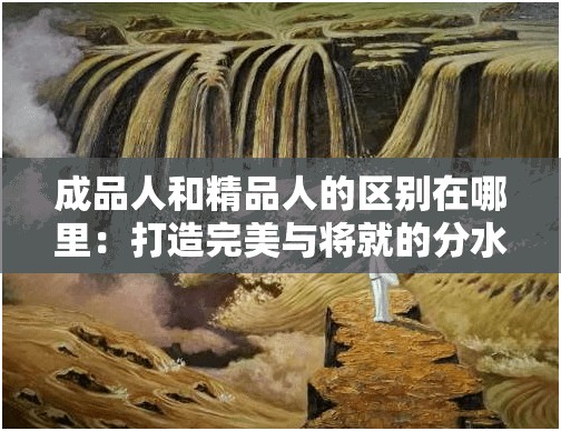 成品人和精品人的区别在哪里：打造完美与将就的分水岭