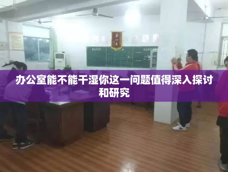 办公室能不能干湿你这一问题值得深入探讨和研究