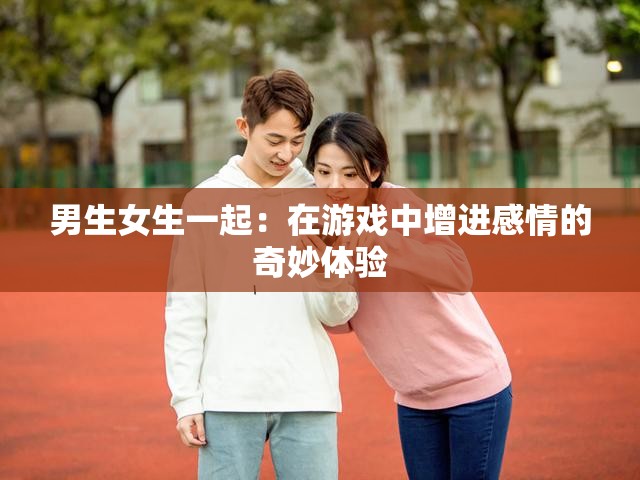 男生女生一起：在游戏中增进感情的奇妙体验