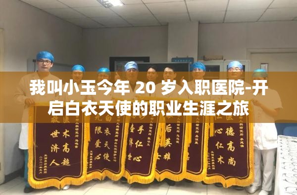 我叫小玉今年 20 岁入职医院-开启白衣天使的职业生涯之旅