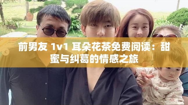 前男友 1v1 耳朵花茶免费阅读：甜蜜与纠葛的情感之旅