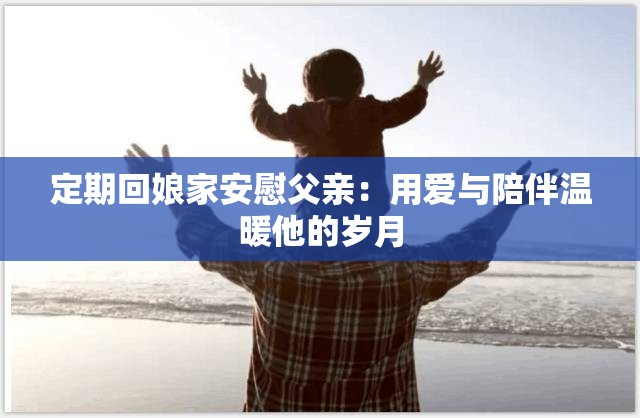 定期回娘家安慰父亲：用爱与陪伴温暖他的岁月