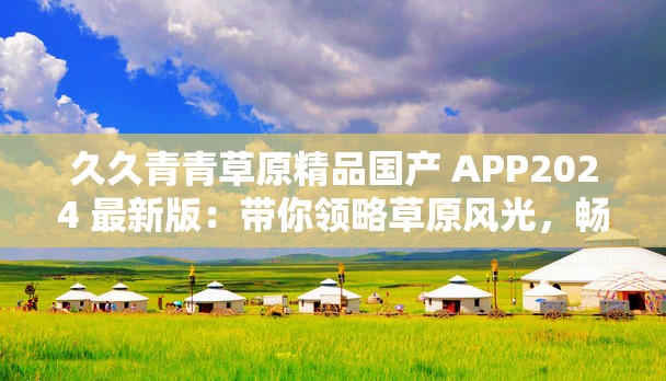久久青青草原精品国产 APP2024 最新版：带你领略草原风光，畅享视觉盛宴