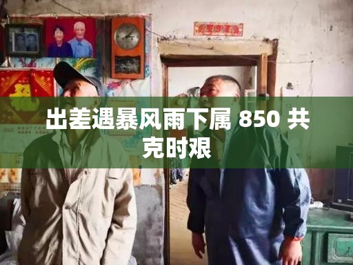 出差遇暴风雨下属 850 共克时艰