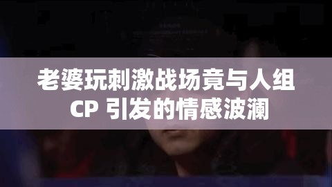 老婆玩刺激战场竟与人组 CP 引发的情感波澜