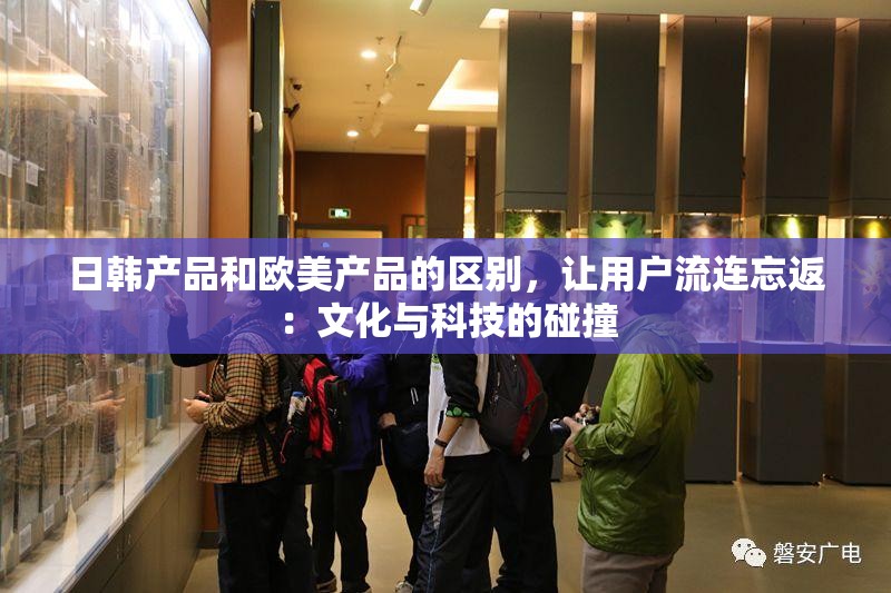 日韩产品和欧美产品的区别，让用户流连忘返：文化与科技的碰撞