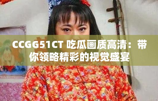 CCGG51CT 吃瓜画质高清：带你领略精彩的视觉盛宴