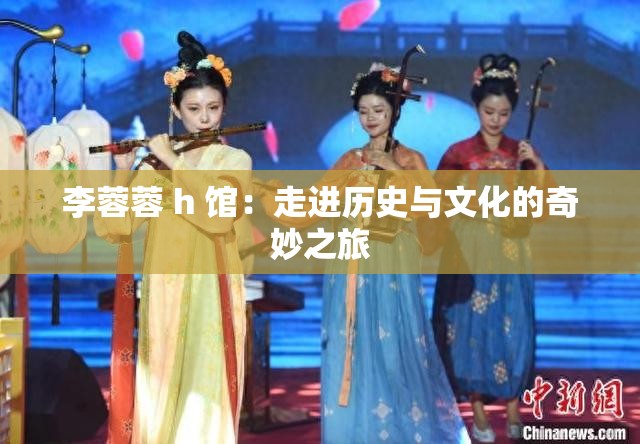 李蓉蓉 h 馆：走进历史与文化的奇妙之旅