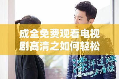 成全免费观看电视剧高清之如何轻松畅享各类剧集