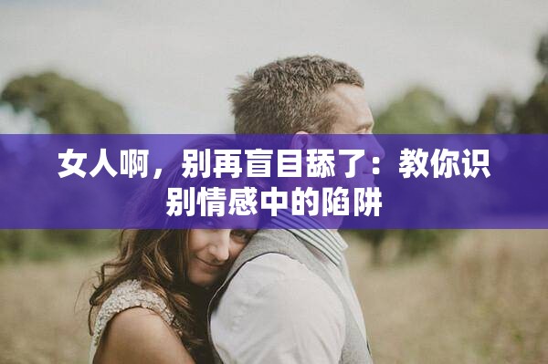 女人啊，别再盲目舔了：教你识别情感中的陷阱