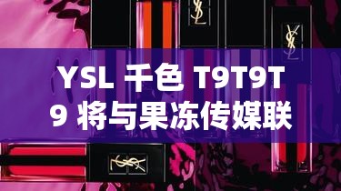 YSL 千色 T9T9T9 将与果冻传媒联合拍摄：打造视觉盛宴，你准备好了吗？