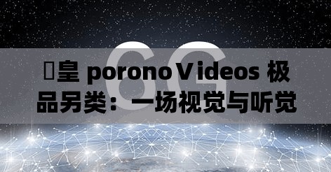 嘼皇 poronoⅤideos 极品另类：一场视觉与听觉的极致盛宴