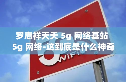 罗志祥天天 5g 网络基站 5g 网络-这到底是什么神奇组合