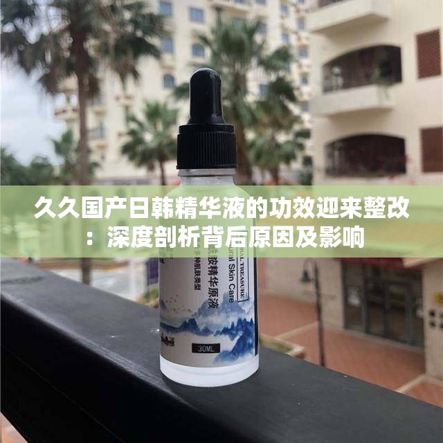 久久国产日韩精华液的功效迎来整改：深度剖析背后原因及影响