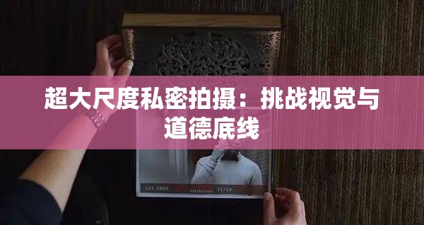 超大尺度私密拍摄：挑战视觉与道德底线