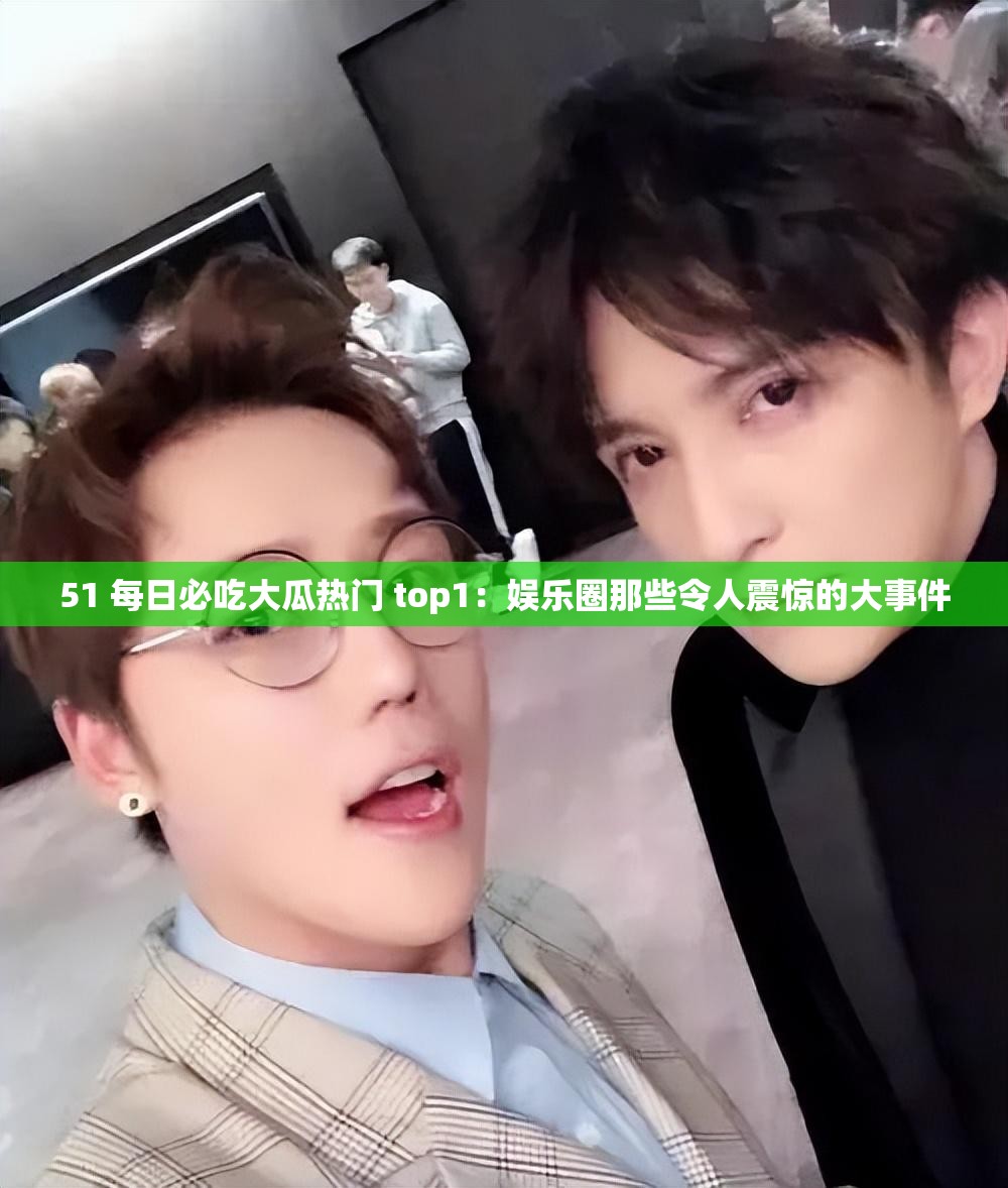 51 每日必吃大瓜热门 top1：娱乐圈那些令人震惊的大事件