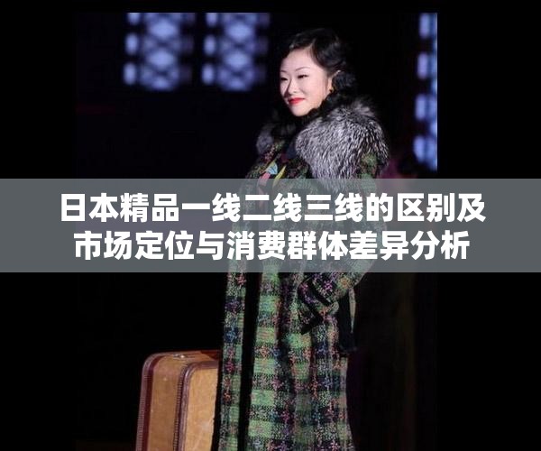 日本精品一线二线三线的区别及市场定位与消费群体差异分析