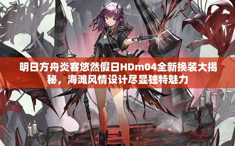 明日方舟炎客悠然假日HDm04全新换装大揭秘，海滩风情设计尽显独特魅力