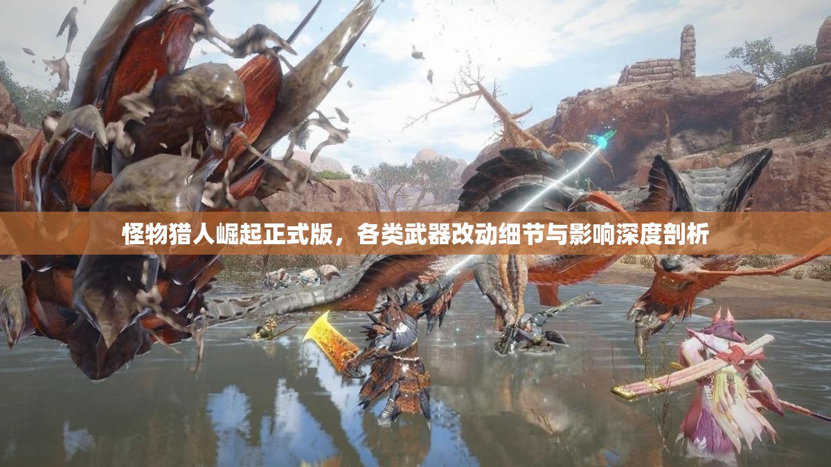 怪物猎人崛起正式版，各类武器改动细节与影响深度剖析