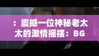 ：震撼一位神秘老太太的激情摇摆：BGMBGMBGM