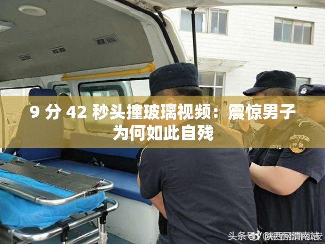 9 分 42 秒头撞玻璃视频：震惊男子为何如此自残