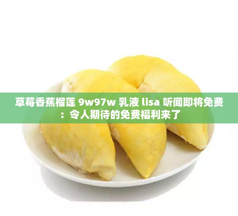 草莓香蕉榴莲 9w97w 乳液 lisa 听闻即将免费：令人期待的免费福利来了