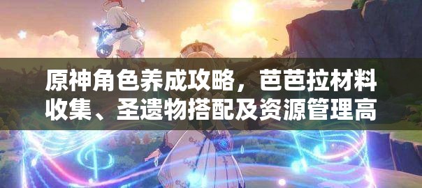 原神角色养成攻略，芭芭拉材料收集、圣遗物搭配及资源管理高效技巧