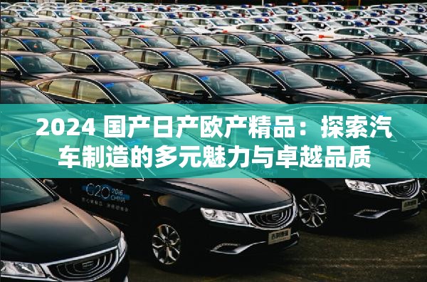 2024 国产日产欧产精品：探索汽车制造的多元魅力与卓越品质