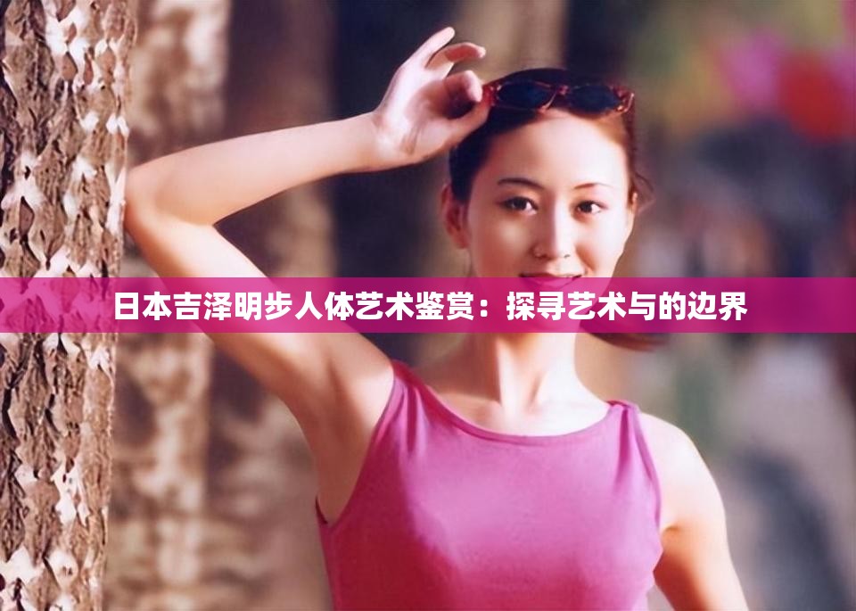 日本吉泽明步人体艺术鉴赏：探寻艺术与的边界