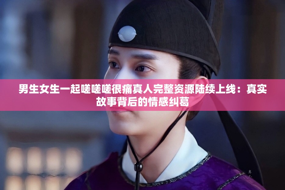 男生女生一起嗟嗟嗟很痛真人完整资源陆续上线：真实故事背后的情感纠葛