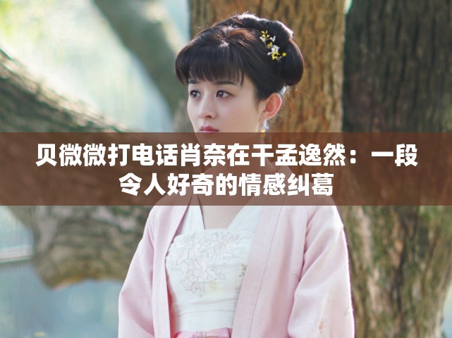 贝微微打电话肖奈在干孟逸然：一段令人好奇的情感纠葛