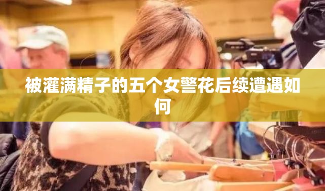 被灌满精子的五个女警花后续遭遇如何