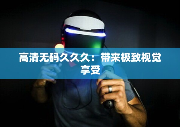 高清无码久久久：带来极致视觉享受