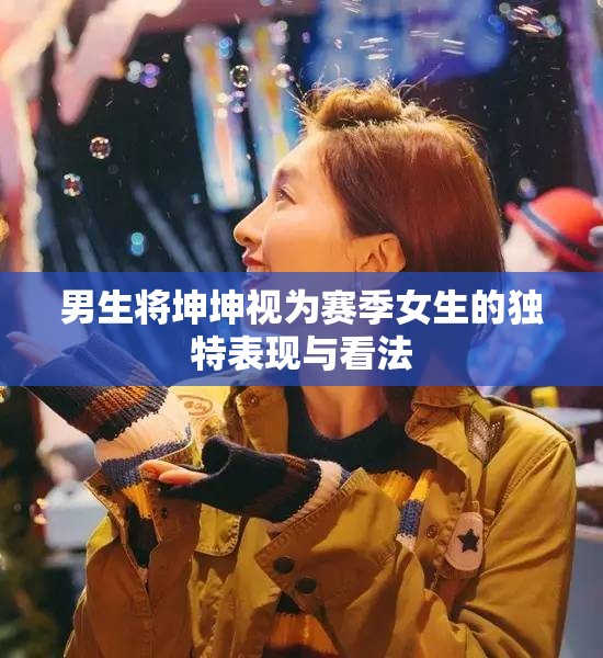 男生将坤坤视为赛季女生的独特表现与看法