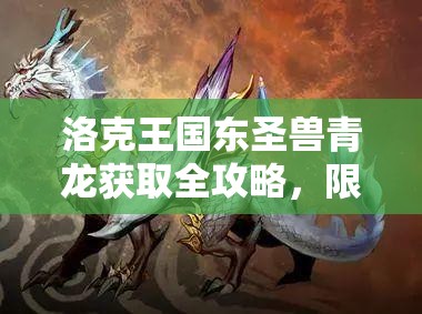 洛克王国东圣兽青龙获取全攻略，限时活动与常驻任务双轨并行秘籍