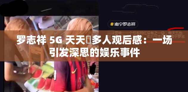 罗志祥 5G 天天奭多人观后感：一场引发深思的娱乐事件