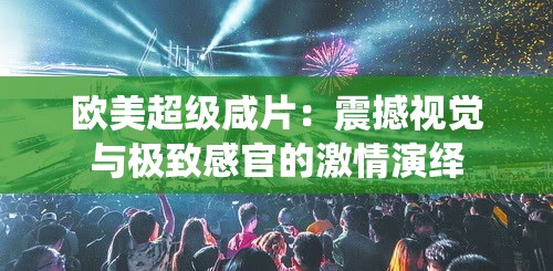 欧美超级咸片：震撼视觉与极致感官的激情演绎