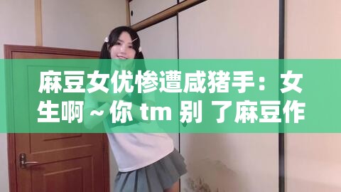 麻豆女优惨遭咸猪手：女生啊～你 tm 别 了麻豆作文