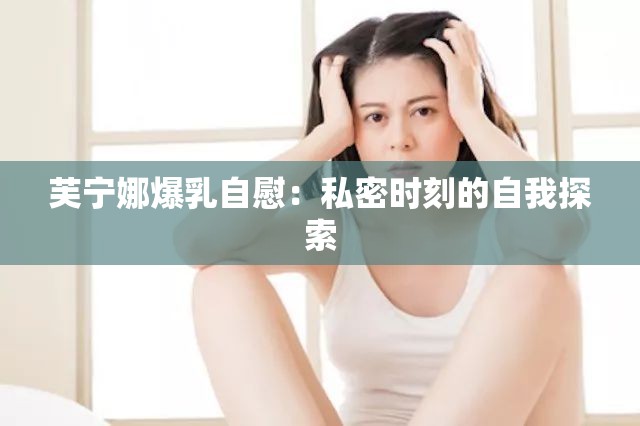 芙宁娜爆乳自慰：私密时刻的自我探索