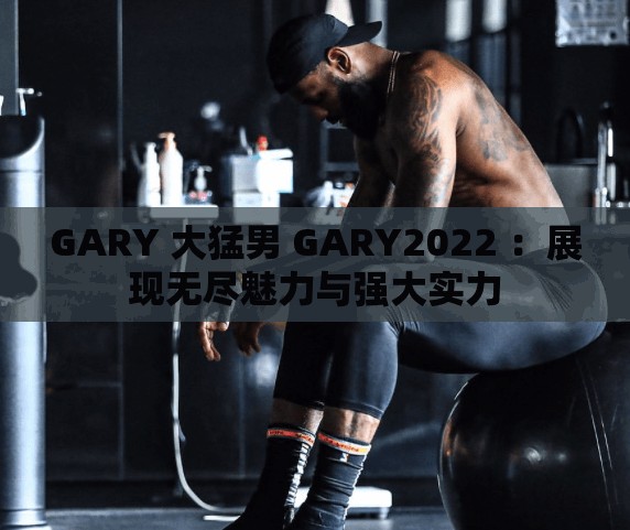 GARY 大猛男 GARY2022 ：展现无尽魅力与强大实力
