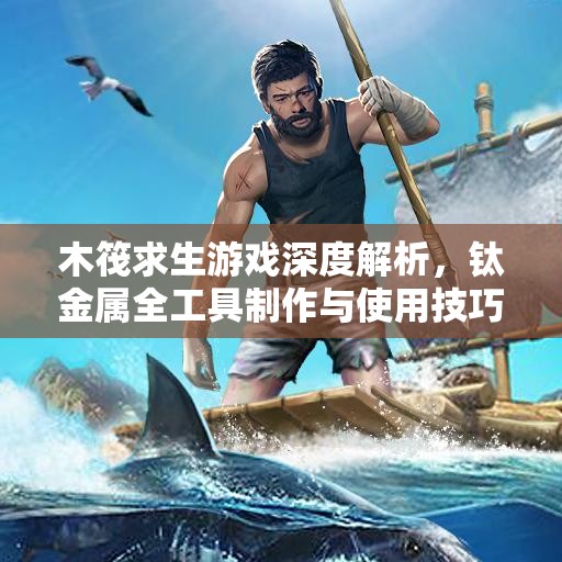 木筏求生游戏深度解析，钛金属全工具制作与使用技巧大揭秘
