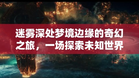 迷雾深处梦境边缘的奇幻之旅，一场探索未知世界的震撼视觉盛宴