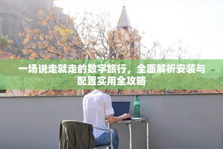 一场说走就走的数字旅行，全面解析安装与配置实用全攻略