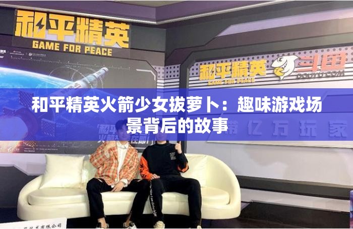 和平精英火箭少女拔萝卜：趣味游戏场景背后的故事