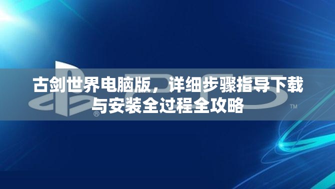 古剑世界电脑版，详细步骤指导下载与安装全过程全攻略