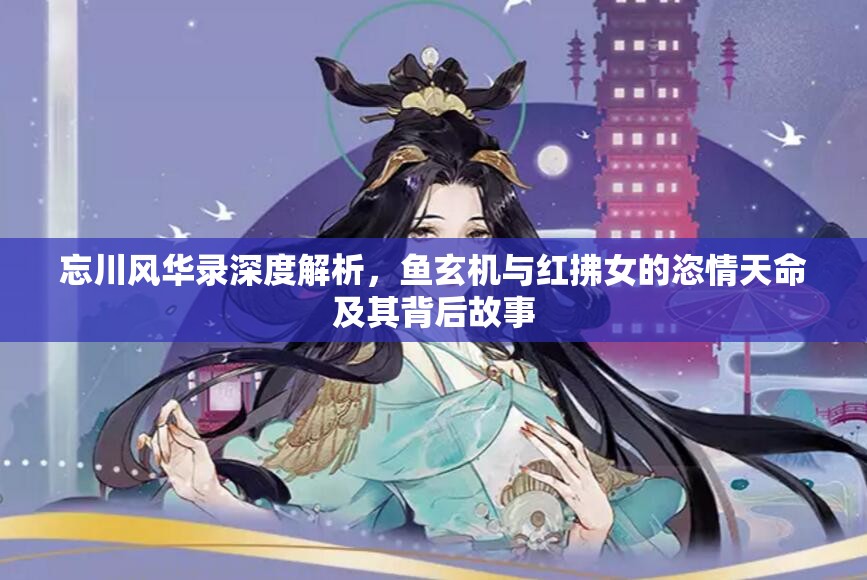 忘川风华录深度解析，鱼玄机与红拂女的恣情天命及其背后故事