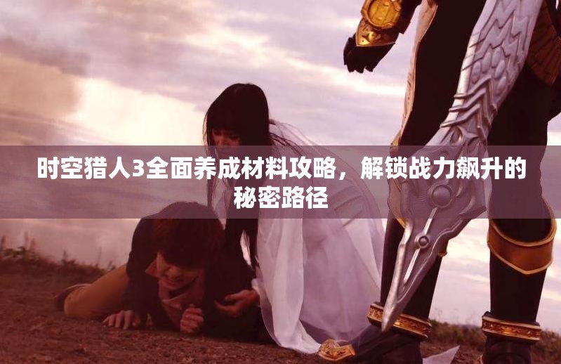 时空猎人3全面养成材料攻略，解锁战力飙升的秘密路径