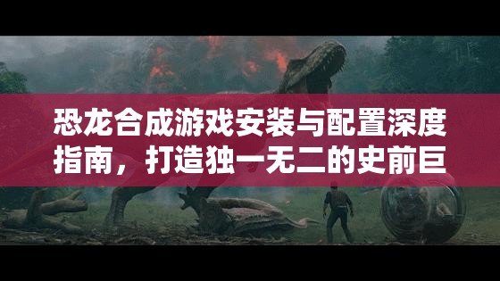 恐龙合成游戏安装与配置深度指南，打造独一无二的史前巨兽世界