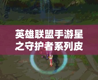 英雄联盟手游星之守护者系列皮肤全面解析与价值最大化攻略